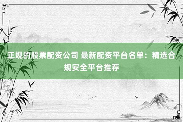 正规的股票配资公司 最新配资平台名单：精选合规安全平台推荐