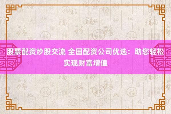 股票配资炒股交流 全国配资公司优选：助您轻松实现财富增值