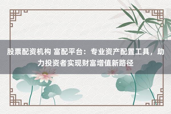 股票配资机构 富配平台：专业资产配置工具，助力投资者实现财富增值新路径