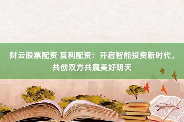 财云股票配资 互利配资：开启智能投资新时代，共创双方共赢美好明天