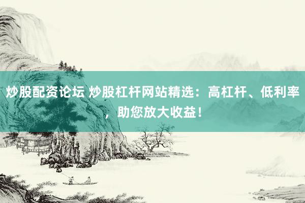 炒股配资论坛 炒股杠杆网站精选：高杠杆、低利率，助您放大收益！