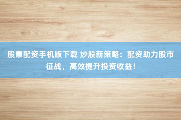 股票配资手机版下载 炒股新策略：配资助力股市征战，高效提升投资收益！