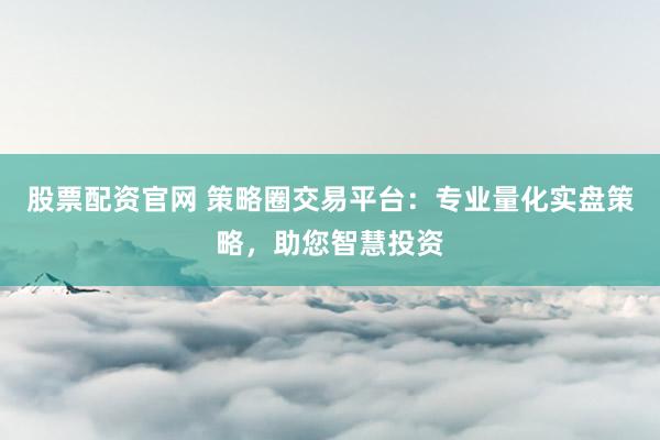 股票配资官网 策略圈交易平台：专业量化实盘策略，助您智慧投资