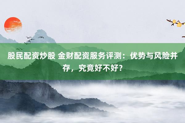 股民配资炒股 金财配资服务评测：优势与风险并存，究竟好不好？