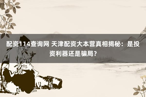 配资114查询网 天津配资大本营真相揭秘：是投资利器还是骗局？