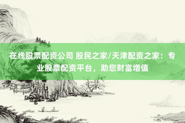 在线股票配资公司 股民之家/天津配资之家：专业股票配资平台，助您财富增值