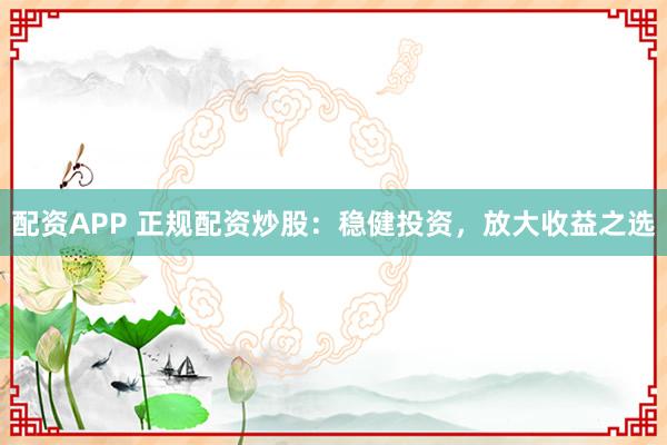 配资APP 正规配资炒股：稳健投资，放大收益之选