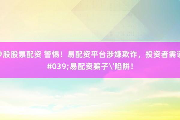 配资炒股股票配资 警惕！易配资平台涉嫌欺诈，投资者需谨防'易配资骗子'陷阱！