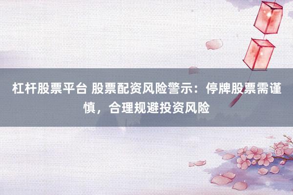 杠杆股票平台 股票配资风险警示：停牌股票需谨慎，合理规避投资风险