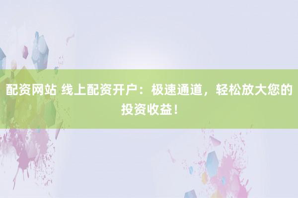 配资网站 线上配资开户：极速通道，轻松放大您的投资收益！