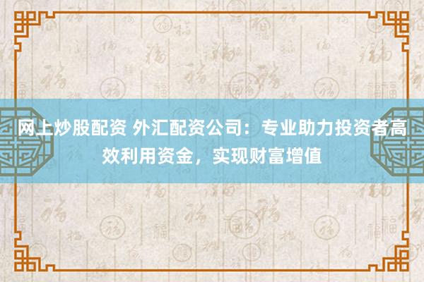 网上炒股配资 外汇配资公司：专业助力投资者高效利用资金，实现财富增值