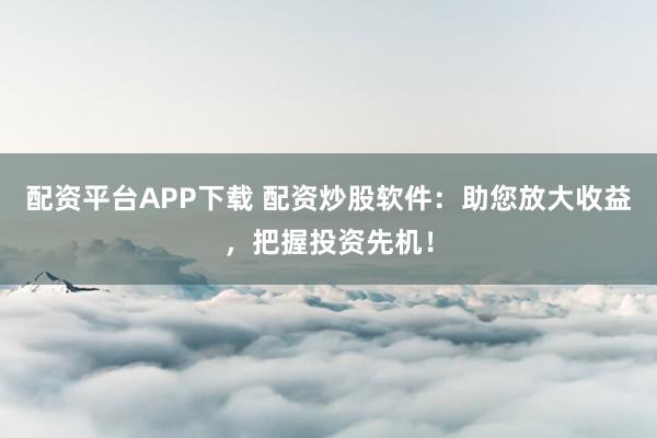 配资平台APP下载 配资炒股软件：助您放大收益，把握投资先机！