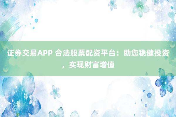 证券交易APP 合法股票配资平台：助您稳健投资，实现财富增值