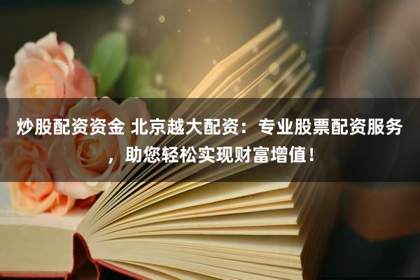 炒股配资资金 北京越大配资：专业股票配资服务，助您轻松实现财富增值！