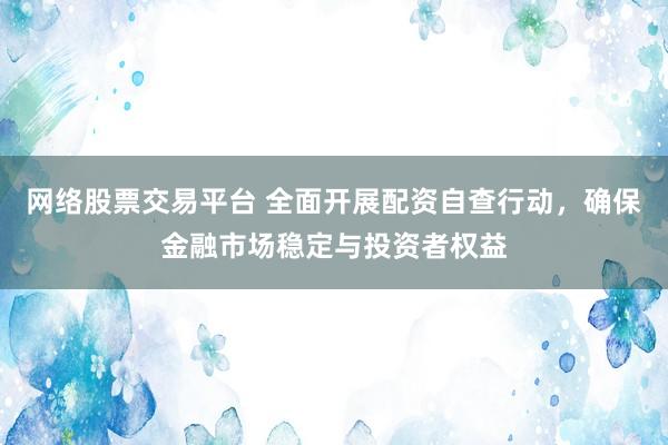 网络股票交易平台 全面开展配资自查行动，确保金融市场稳定与投资者权益
