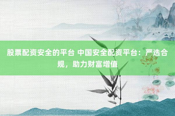 股票配资安全的平台 中国安全配资平台：严选合规，助力财富增值