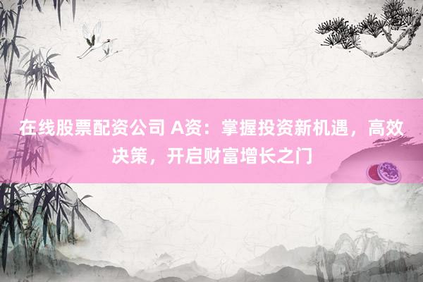 在线股票配资公司 A资：掌握投资新机遇，高效决策，开启财富增长之门