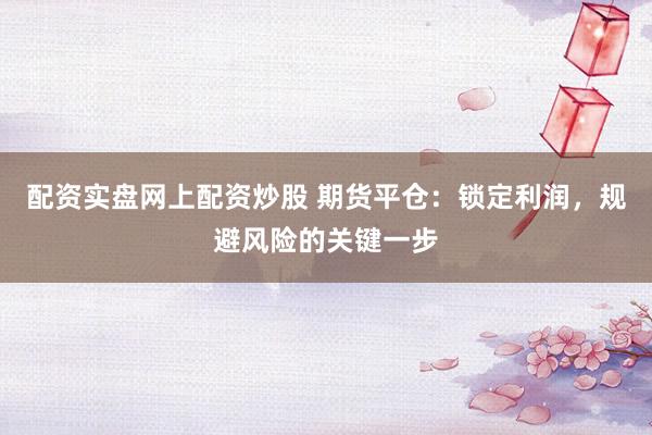 配资实盘网上配资炒股 期货平仓：锁定利润，规避风险的关键一步