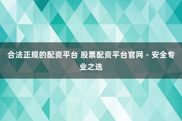 合法正规的配资平台 股票配资平台官网 - 安全专业之选