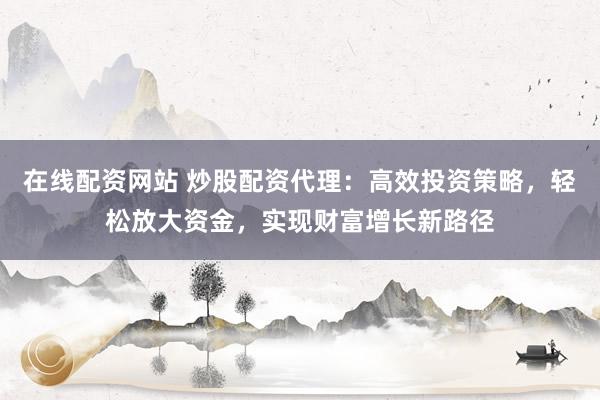 在线配资网站 炒股配资代理：高效投资策略，轻松放大资金，实现财富增长新路径