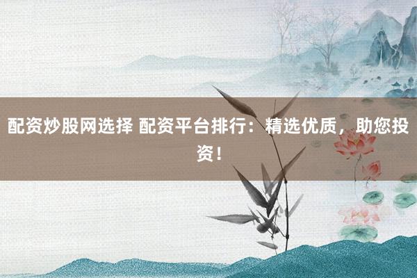 配资炒股网选择 配资平台排行：精选优质，助您投资！
