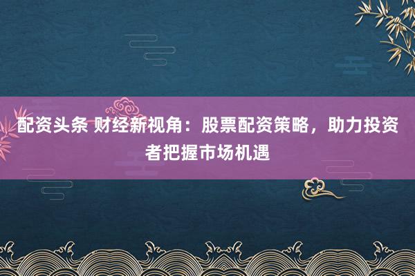 配资头条 财经新视角：股票配资策略，助力投资者把握市场机遇
