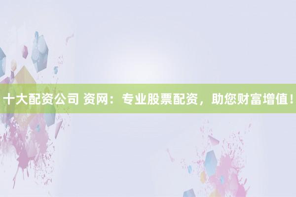 十大配资公司 资网：专业股票配资，助您财富增值！