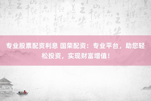 专业股票配资利息 国荣配资：专业平台，助您轻松投资，实现财富增值！
