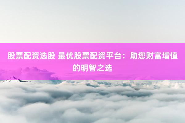 股票配资选股 最优股票配资平台：助您财富增值的明智之选