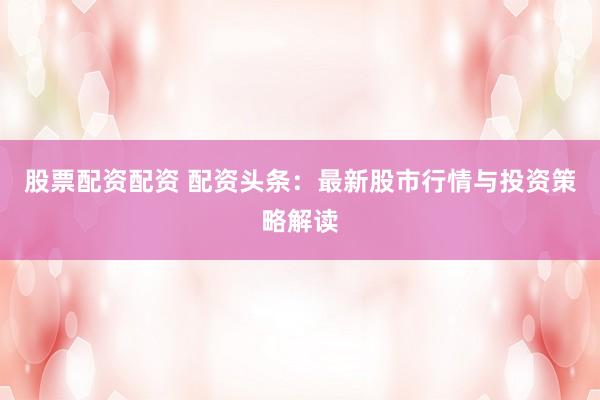 股票配资配资 配资头条：最新股市行情与投资策略解读