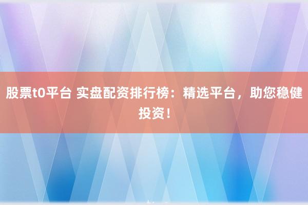 股票t0平台 实盘配资排行榜：精选平台，助您稳健投资！