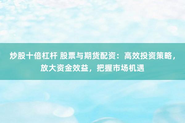 炒股十倍杠杆 股票与期货配资：高效投资策略，放大资金效益，把握市场机遇