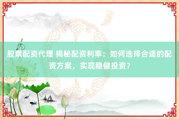 股票配资代理 揭秘配资利率：如何选择合适的配资方案，实现稳健投资？