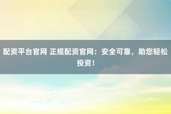 配资平台官网 正规配资官网：安全可靠，助您轻松投资！