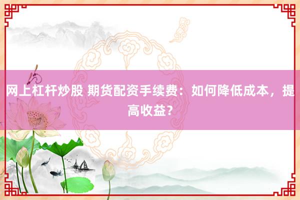 网上杠杆炒股 期货配资手续费：如何降低成本，提高收益？