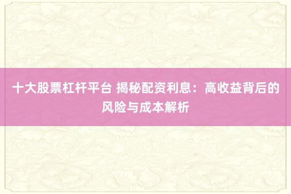 十大股票杠杆平台 揭秘配资利息：高收益背后的风险与成本解析