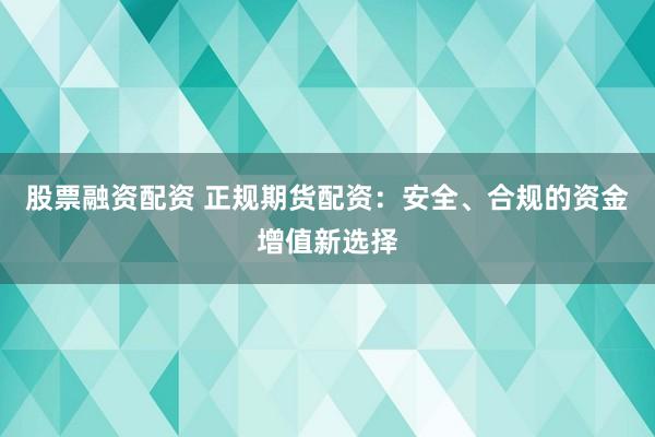 股票融资配资 正规期货配资：安全、合规的资金增值新选择