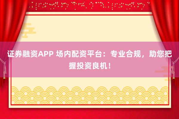 证券融资APP 场内配资平台：专业合规，助您把握投资良机！