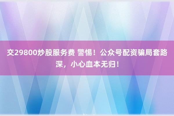 交29800炒股服务费 警惕！公众号配资骗局套路深，小心血本无归！
