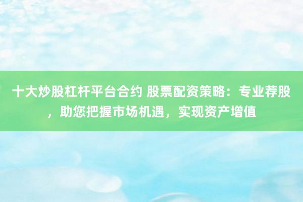 十大炒股杠杆平台合约 股票配资策略：专业荐股，助您把握市场机遇，实现资产增值