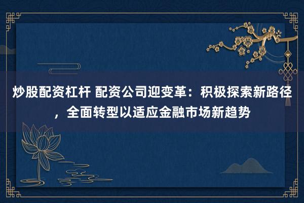 炒股配资杠杆 配资公司迎变革：积极探索新路径，全面转型以适应金融市场新趋势