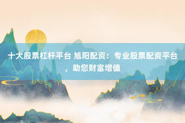 十大股票杠杆平台 旭阳配资：专业股票配资平台，助您财富增值