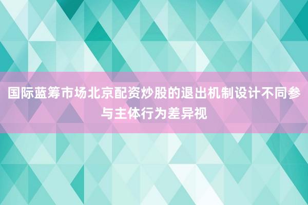 国际蓝筹市场北京配资炒股的退出机制设计不同参与主体行为差异视