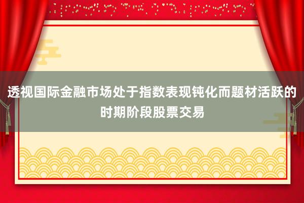 透视国际金融市场处于指数表现钝化而题材活跃的时期阶段股票交易