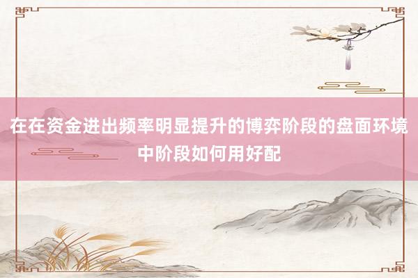 在在资金进出频率明显提升的博弈阶段的盘面环境中阶段如何用好配