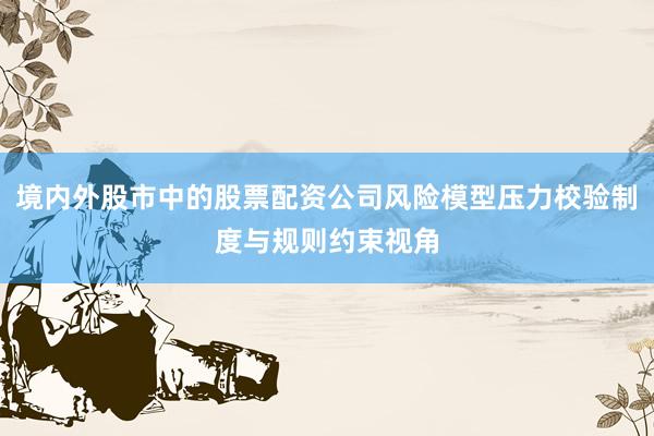 境内外股市中的股票配资公司风险模型压力校验制度与规则约束视角