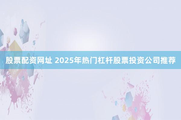 股票配资网址 2025年热门杠杆股票投资公司推荐