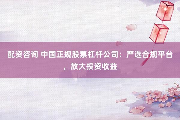 配资咨询 中国正规股票杠杆公司：严选合规平台，放大投资收益