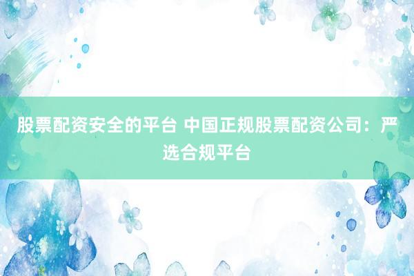 股票配资安全的平台 中国正规股票配资公司：严选合规平台