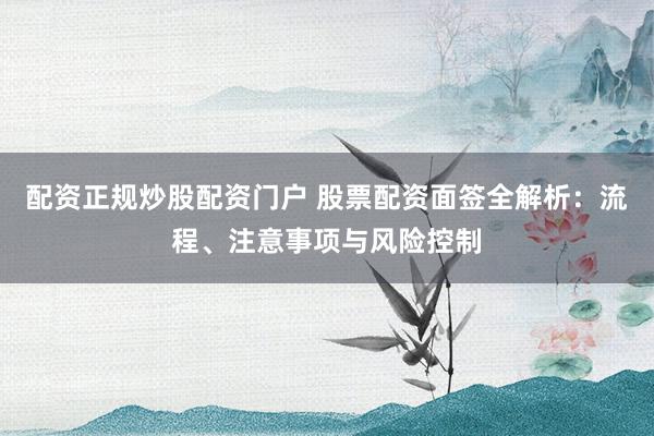 配资正规炒股配资门户 股票配资面签全解析：流程、注意事项与风险控制